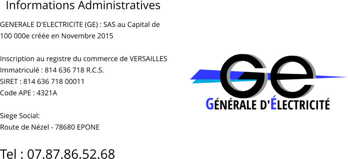 Informations Administratives GENERALE D'ELECTRICITE (GE) : SAS au Capital de  100 000e créée en Novembre 2015  Inscription au registre du commerce de VERSAILLES Immatriculé : 814 636 718 R.C.S. SIRET : 814 636 718 00011 Code APE : 4321A  Siege Social: Route de Nézel - 78680 EPONE  Tel : 07.87.86.52.68