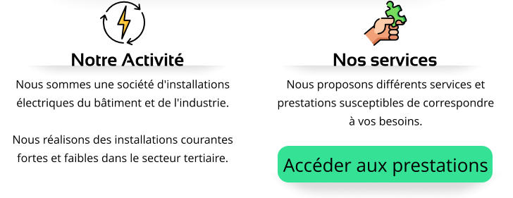 Nous sommes une société d'installations électriques du bâtiment et de l'industrie.  Nous réalisons des installations courantes fortes et faibles dans le secteur tertiaire. Notre Activité Nous proposons différents services et prestations susceptibles de correspondre à vos besoins. Nos services Accéder aux prestations